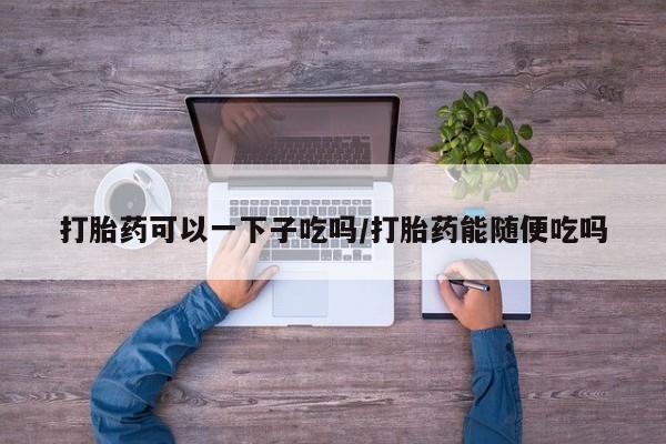 哪里有米非司酮片,打胎药可以一下子吃吗/打胎药能随便吃吗