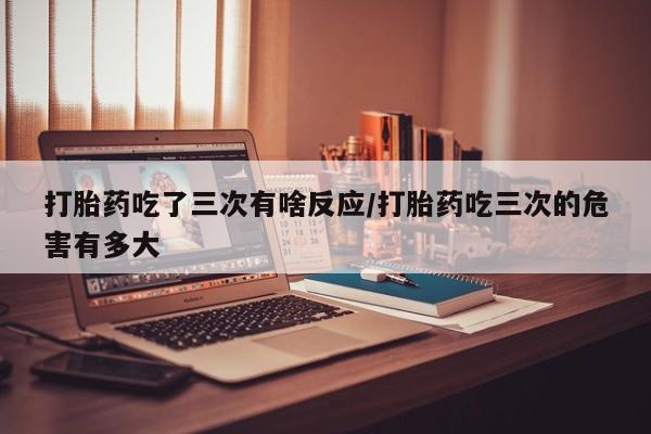 哪里有米非司酮片,打胎药吃了三次有啥反应/打胎药吃三次的危害有多大