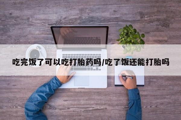 哪里有米非司酮片,吃完饭了可以吃打胎药吗/吃了饭还能打胎吗