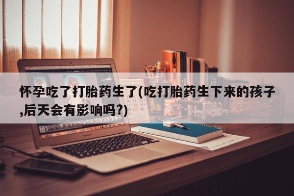 哪里有米非司酮片,怀孕吃了打胎药生了(吃打胎药生下来的孩子,后天会有影响吗?)