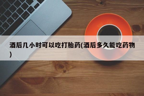 哪里有米非司酮片,酒后几小时可以吃打胎药(酒后多久能吃药物)