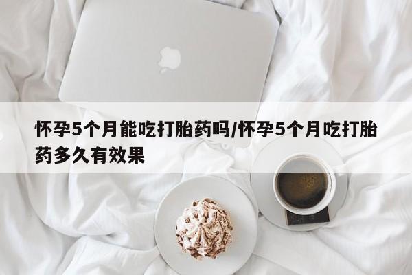 哪里有米非司酮片,怀孕5个月能吃打胎药吗/怀孕5个月吃打胎药多久有效果