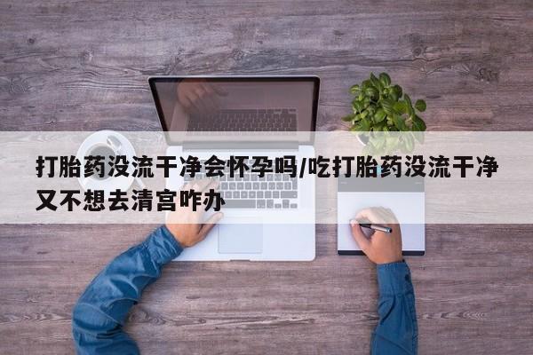 哪里有米非司酮片,打胎药没流干净会怀孕吗/吃打胎药没流干净又不想去清宫咋办