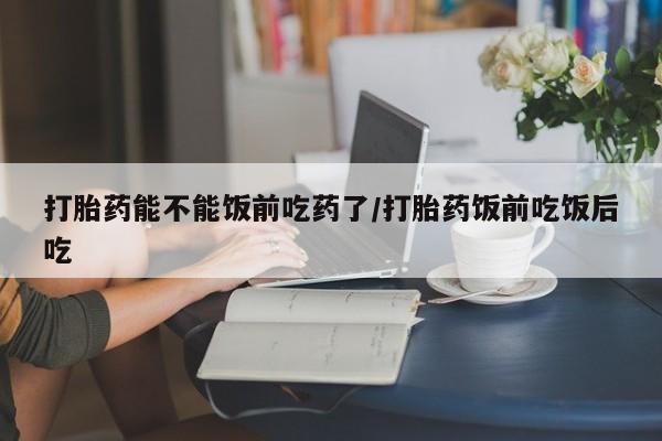 哪里有米非司酮片,打胎药能不能饭前吃药了/打胎药饭前吃饭后吃