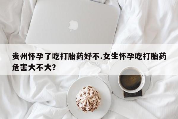 哪里有米非司酮片,贵州怀孕了吃打胎药好不.女生怀孕吃打胎药危害大不大？