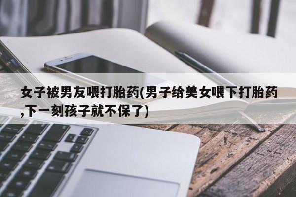 哪里有米非司酮片,女子被男友喂打胎药(男子给美女喂下打胎药,下一刻孩子就不保了)