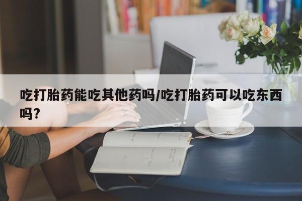 哪里有米非司酮片,吃打胎药能吃其他药吗/吃打胎药可以吃东西吗?