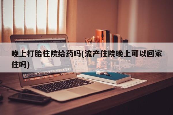 哪里有米非司酮片,晚上打胎住院给药吗(流产住院晚上可以回家住吗)