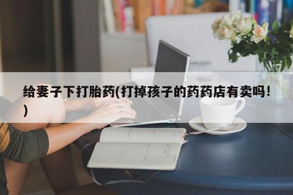 哪里有米非司酮片,给妻子下打胎药(打掉孩子的药药店有卖吗!)