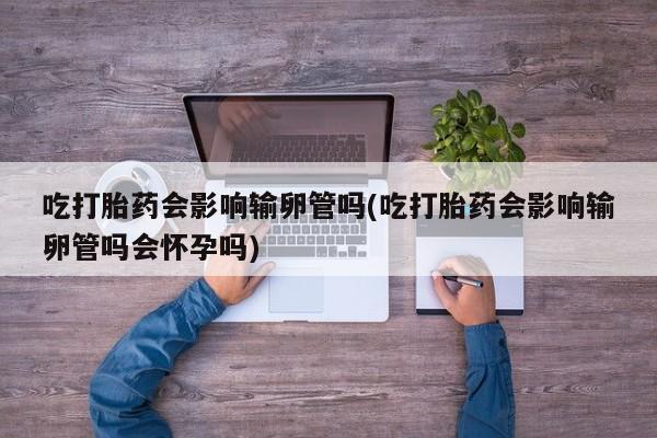 哪里有米非司酮片,吃打胎药会影响输卵管吗(吃打胎药会影响输卵管吗会怀孕吗)