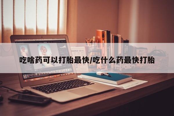 哪里有米非司酮片,吃啥药可以打胎最快/吃什么药最快打胎