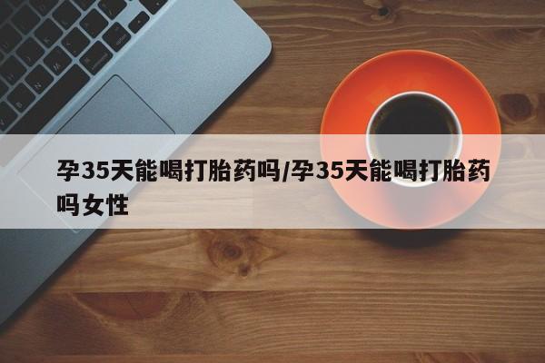 哪里有米非司酮片,孕35天能喝打胎药吗/孕35天能喝打胎药吗女性