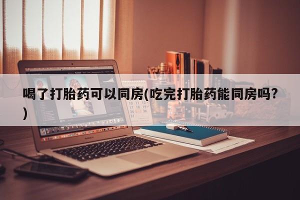 哪里有米非司酮片,喝了打胎药可以同房(吃完打胎药能同房吗?)