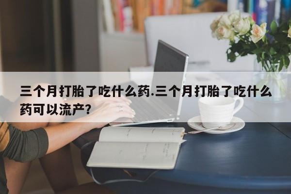 哪里有米非司酮片,三个月打胎了吃什么药.三个月打胎了吃什么药可以流产？