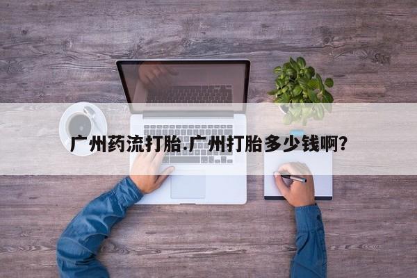 哪里有米非司酮片,广州药流打胎.广州打胎多少钱啊？