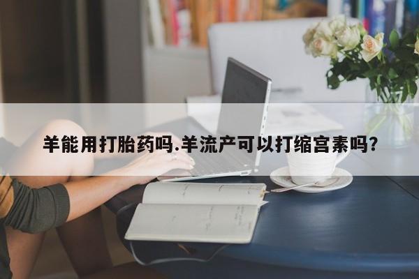 哪里有米非司酮片,羊能用打胎药吗.羊流产可以打缩宫素吗？