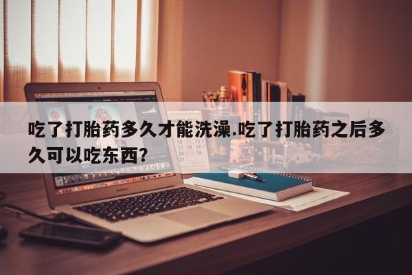 哪里有米非司酮片,吃了打胎药多久才能洗澡.吃了打胎药之后多久可以吃东西？