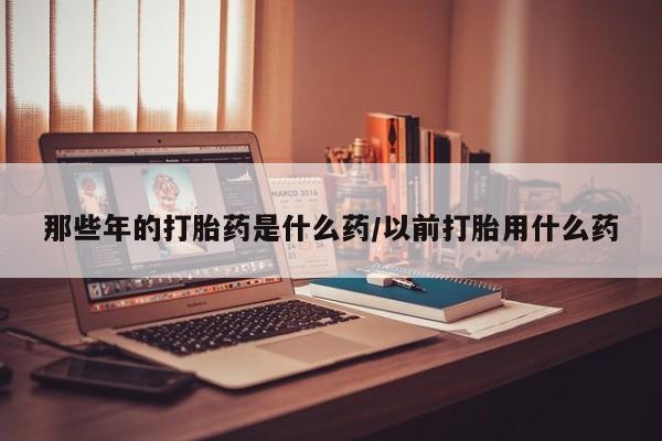 哪里有米非司酮片,那些年的打胎药是什么药/以前打胎用什么药