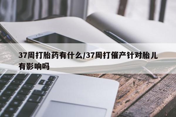 哪里有米非司酮片,37周打胎药有什么/37周打催产针对胎儿有影响吗