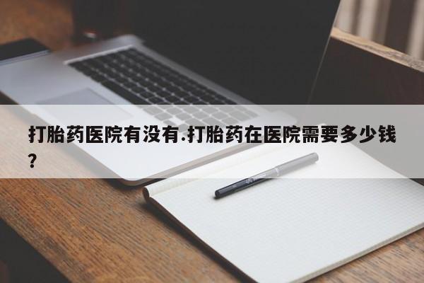 哪里有米非司酮片,打胎药医院有没有.打胎药在医院需要多少钱？