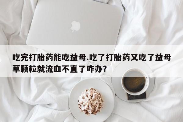 哪里有米非司酮片,吃完打胎药能吃益母.吃了打胎药又吃了益母草颗粒就流血不直了咋办？