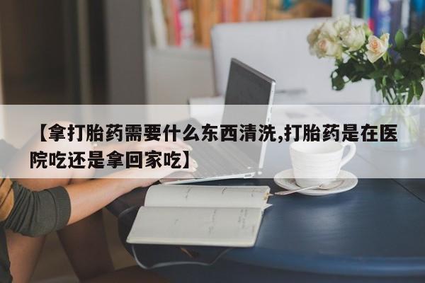 哪里有米非司酮片,【拿打胎药需要什么东西清洗,打胎药是在医院吃还是拿回家吃】