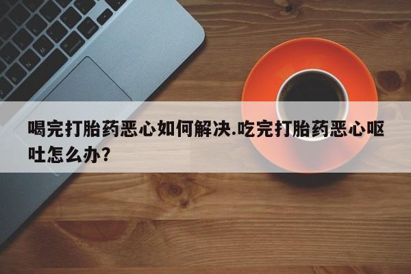 哪里有米非司酮片,喝完打胎药恶心如何解决.吃完打胎药恶心呕吐怎么办？