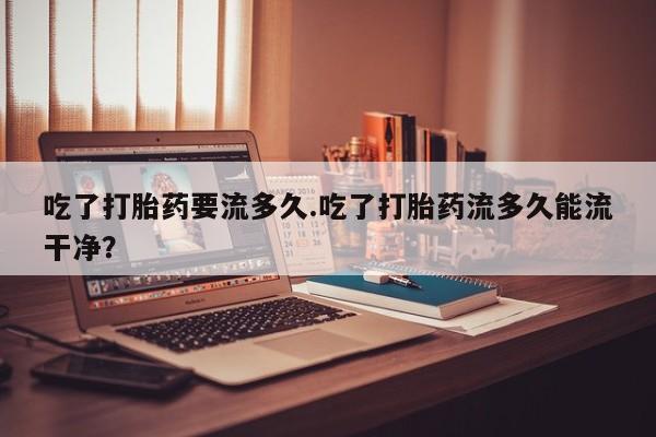 哪里有米非司酮片,吃了打胎药要流多久.吃了打胎药流多久能流干净？