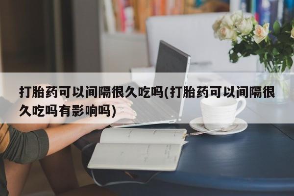 哪里有米非司酮片,打胎药可以间隔很久吃吗(打胎药可以间隔很久吃吗有影响吗)