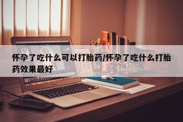 哪里有米非司酮片,怀孕了吃什么可以打胎药/怀孕了吃什么打胎药效果最好