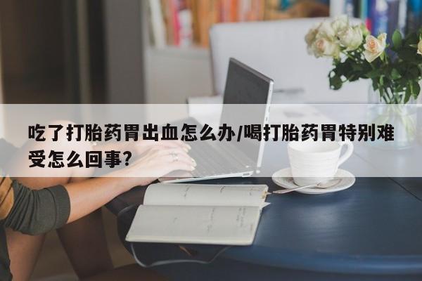 哪里有米非司酮片,吃了打胎药胃出血怎么办/喝打胎药胃特别难受怎么回事?