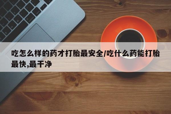 哪里有米非司酮片,吃怎么样的药才打胎最安全/吃什么药能打胎最快,最干净
