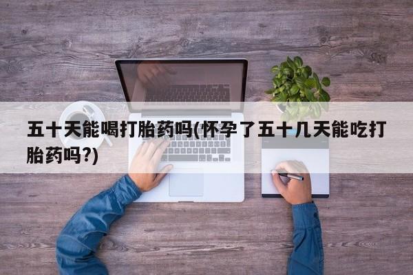 哪里有米非司酮片,五十天能喝打胎药吗(怀孕了五十几天能吃打胎药吗?)