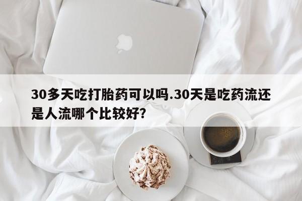 哪里有米非司酮片,30多天吃打胎药可以吗.30天是吃药流还是人流哪个比较好？