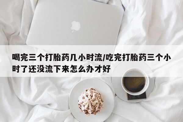 哪里有米非司酮片,喝完三个打胎药几小时流/吃完打胎药三个小时了还没流下来怎么办才好