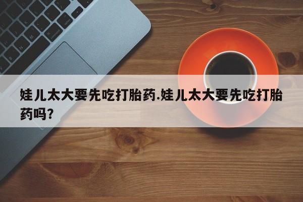 哪里有米非司酮片,娃儿太大要先吃打胎药.娃儿太大要先吃打胎药吗？