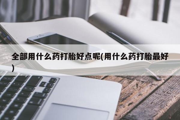 哪里有米非司酮片,全部用什么药打胎好点呢(用什么药打胎最好)