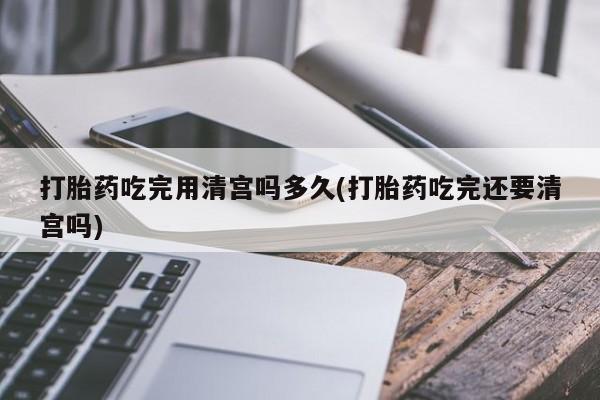 哪里有米非司酮片,打胎药吃完用清宫吗多久(打胎药吃完还要清宫吗)