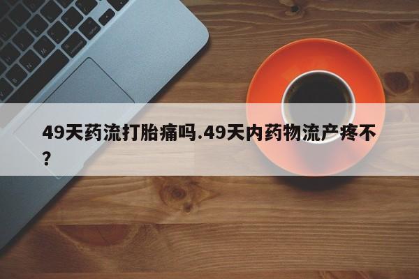 哪里有米非司酮片,49天药流打胎痛吗.49天内药物流产疼不？
