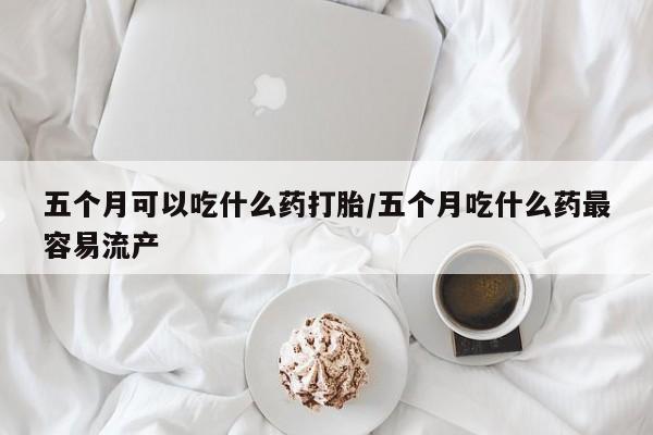 哪里有米非司酮片,五个月可以吃什么药打胎/五个月吃什么药最容易流产