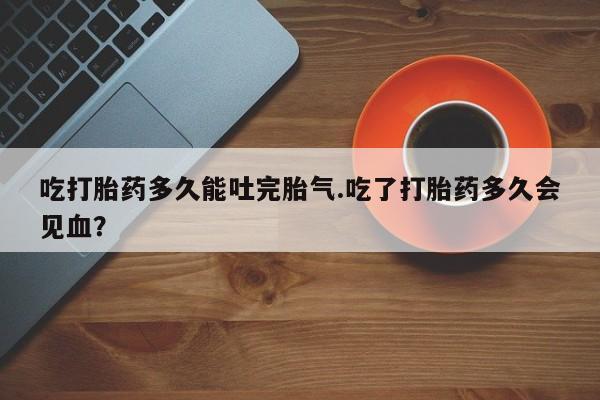哪里有米非司酮片,吃打胎药多久能吐完胎气.吃了打胎药多久会见血?