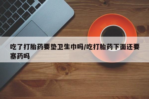 哪里有米非司酮片,吃了打胎药要垫卫生巾吗/吃打胎药下面还要塞药吗