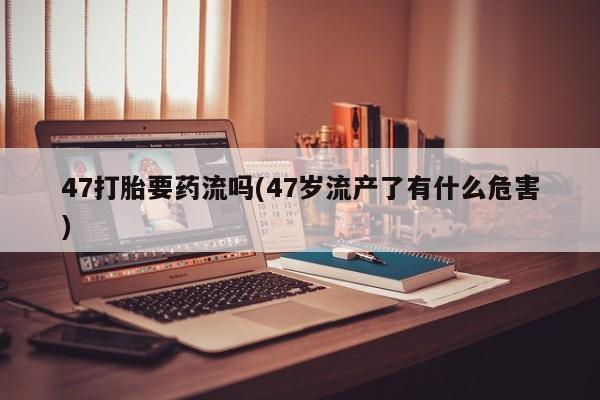 哪里有米非司酮片,47打胎要药流吗(47岁流产了有什么危害)