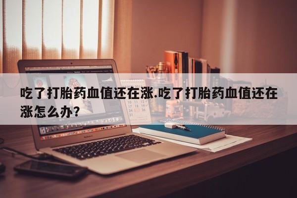 哪里有米非司酮片,吃了打胎药血值还在涨.吃了打胎药血值还在涨怎么办？