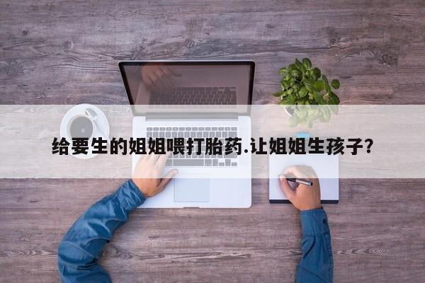 哪里有米非司酮片,给要生的姐姐喂打胎药.让姐姐生孩子？