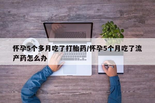 哪里有米非司酮片,怀孕5个多月吃了打胎药/怀孕5个月吃了流产药怎么办