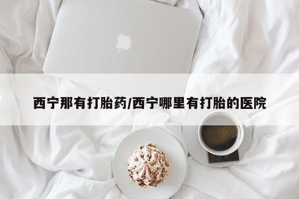 哪里有米非司酮片,西宁那有打胎药/西宁哪里有打胎的医院