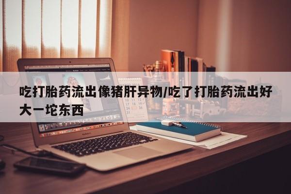 哪里有米非司酮片,吃打胎药流出像猪肝异物/吃了打胎药流出好大一坨东西