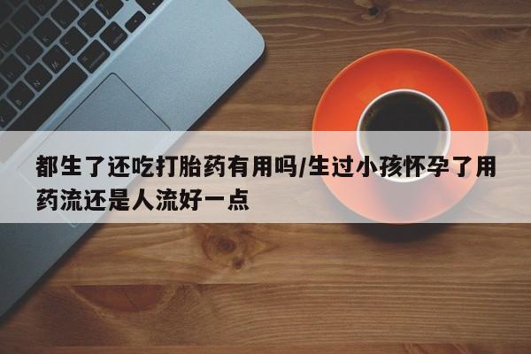哪里有米非司酮片,都生了还吃打胎药有用吗/生过小孩怀孕了用药流还是人流好一点
