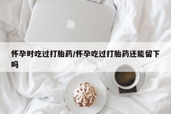 哪里有米非司酮片,怀孕时吃过打胎药/怀孕吃过打胎药还能留下吗